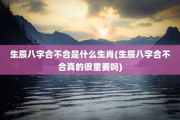 生辰八字合不合是什么生肖(生辰八字合不合真的很重要吗)