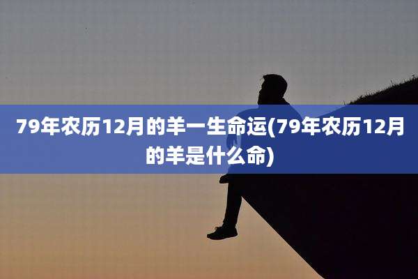 79年农历12月的羊一生命运(79年农历12月的羊是什么命)