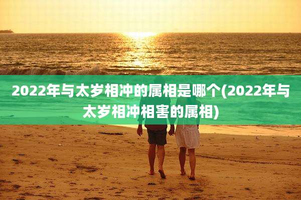 2022年与太岁相冲的属相是哪个(2022年与太岁相冲相害的属相)