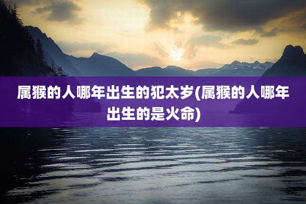 属猴的人哪年出生的犯太岁(属猴的人哪年出生的是火命)