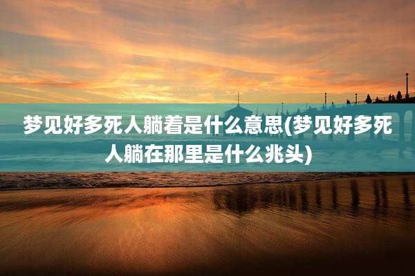 梦见好多死人躺着是什么意思(梦见好多死人躺在那里是什么兆头)