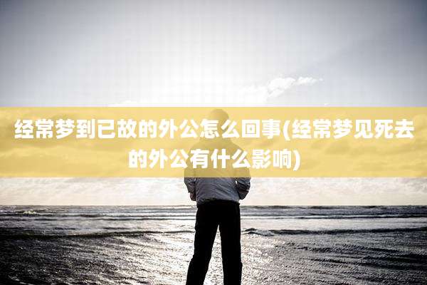 经常梦到已故的外公怎么回事(经常梦见死去的外公有什么影响)