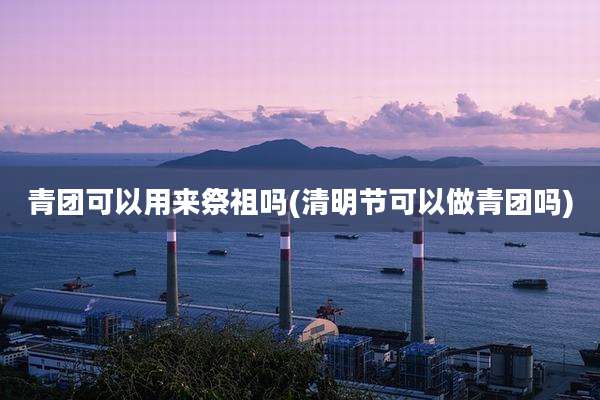 青团可以用来祭祖吗(清明节可以做青团吗)