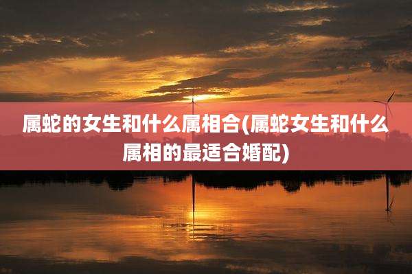 属蛇的女生和什么属相合(属蛇女生和什么属相的最适合婚配)