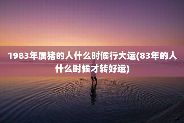 1983年属猪的人什么时候行大运(83年的人什么时候才转好运)