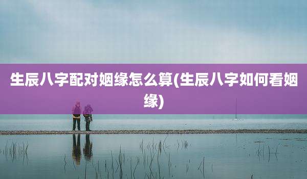 生辰八字配对姻缘怎么算(生辰八字如何看姻缘)