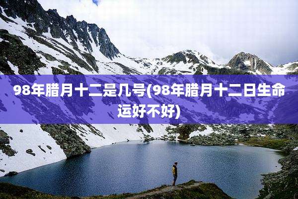 98年腊月十二是几号(98年腊月十二日生命运好不好)