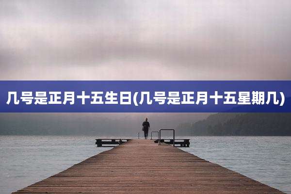几号是正月十五生日(几号是正月十五星期几)