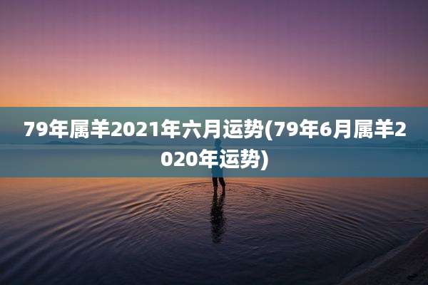 79年属羊2021年六月运势(79年6月属羊2020年运势)