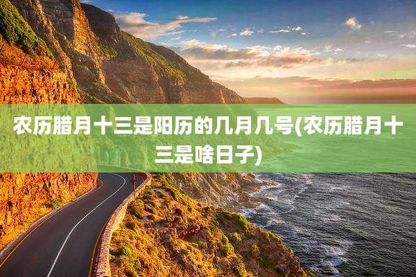 农历腊月十三是阳历的几月几号(农历腊月十三是啥日子)