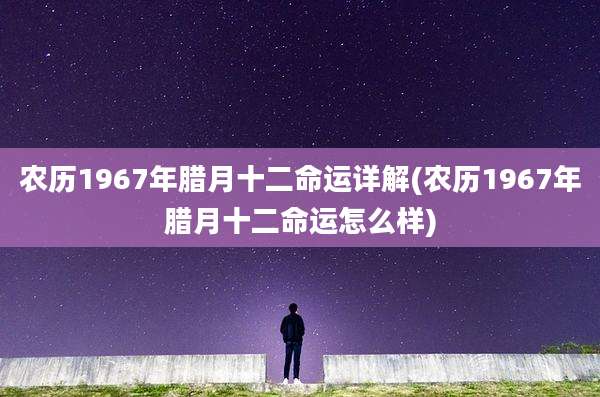 农历1967年腊月十二命运详解(农历1967年腊月十二命运怎么样)