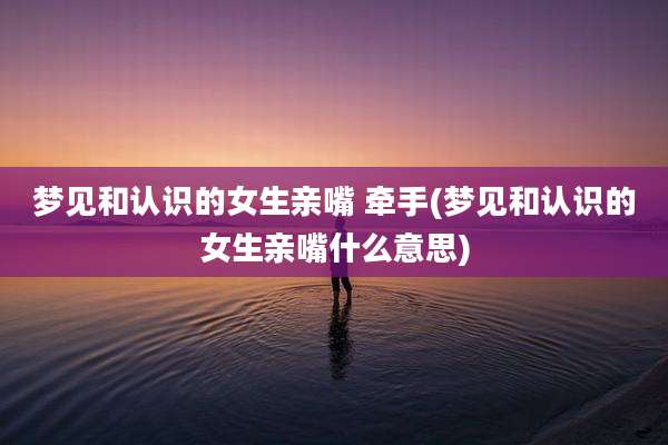 梦见和认识的女生亲嘴 牵手(梦见和认识的女生亲嘴什么意思)