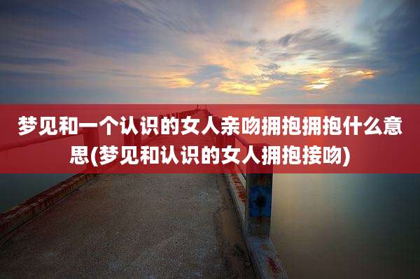 梦见和一个认识的女人亲吻拥抱拥抱什么意思(梦见和认识的女人拥抱接吻)