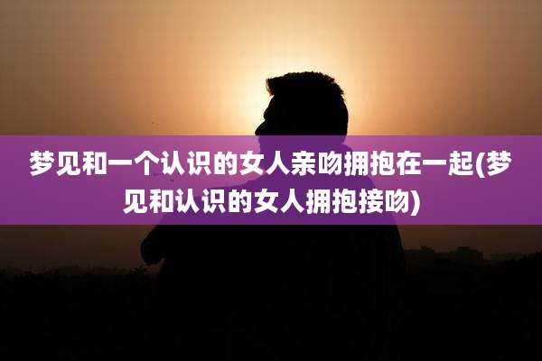 梦见和一个认识的女人亲吻拥抱在一起(梦见和认识的女人拥抱接吻)