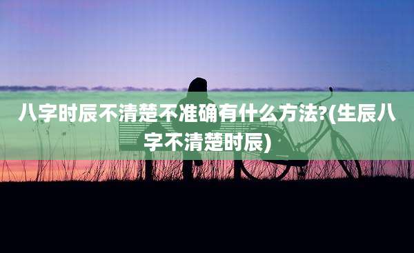 八字时辰不清楚不准确有什么方法?(生辰八字不清楚时辰)