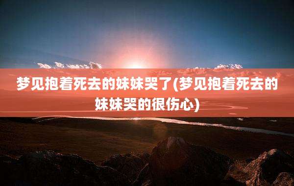 梦见抱着死去的妹妹哭了(梦见抱着死去的妹妹哭的很伤心)