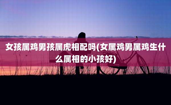 女孩属鸡男孩属虎相配吗(女属鸡男属鸡生什么属相的小孩好)