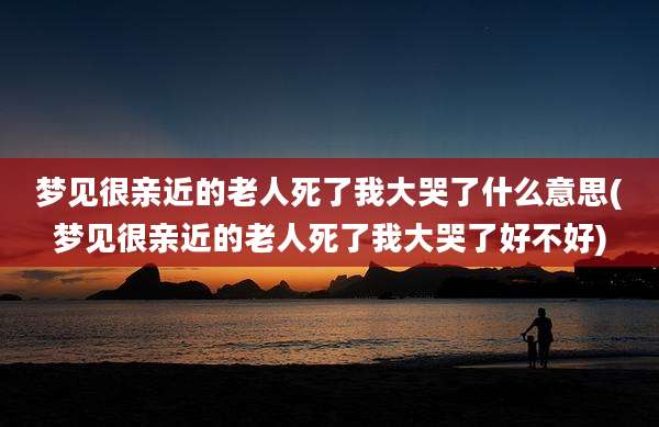 梦见很亲近的老人死了我大哭了什么意思(梦见很亲近的老人死了我大哭了好不好)