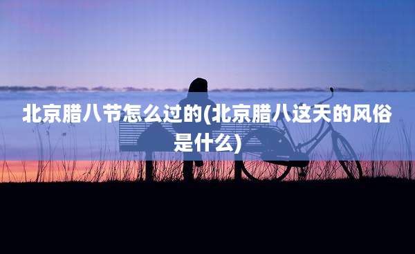 北京腊八节怎么过的(北京腊八这天的风俗是什么)
