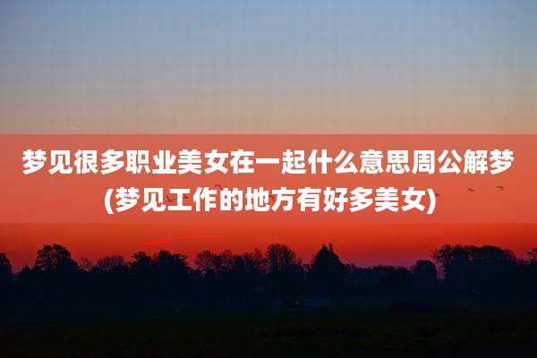 梦见很多职业美女在一起什么意思周公解梦(梦见工作的地方有好多美女)