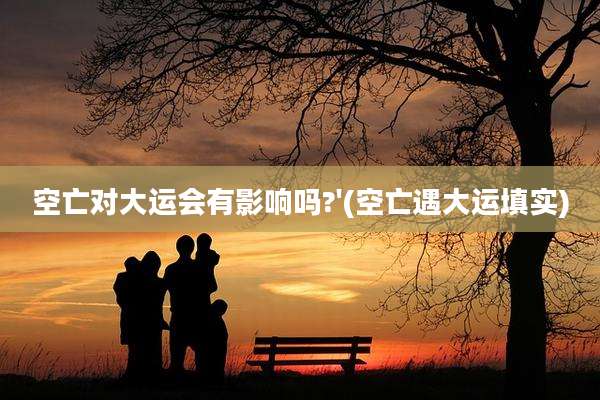 空亡对大运会有影响吗?'(空亡遇大运填实)