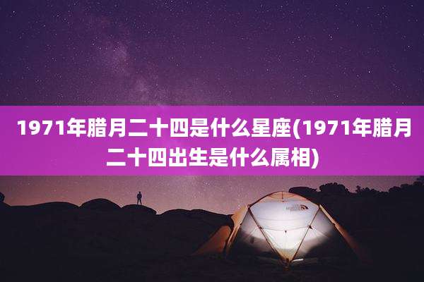 1971年腊月二十四是什么星座(1971年腊月二十四出生是什么属相)