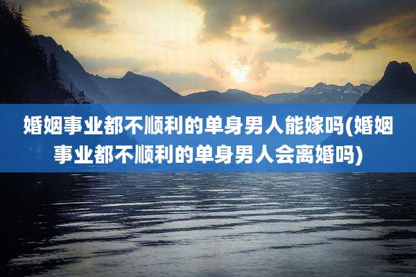 婚姻事业都不顺利的单身男人能嫁吗(婚姻事业都不顺利的单身男人会离婚吗)