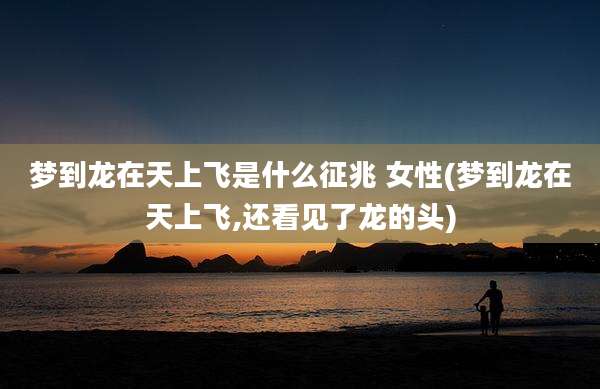 梦到龙在天上飞是什么征兆 女性(梦到龙在天上飞,还看见了龙的头)