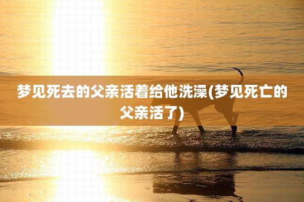梦见死去的父亲活着给他洗澡(梦见死亡的父亲活了)