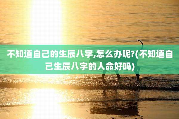 不知道自己的生辰八字,怎么办呢?(不知道自己生辰八字的人命好吗)