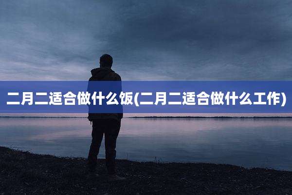 二月二适合做什么饭(二月二适合做什么工作)
