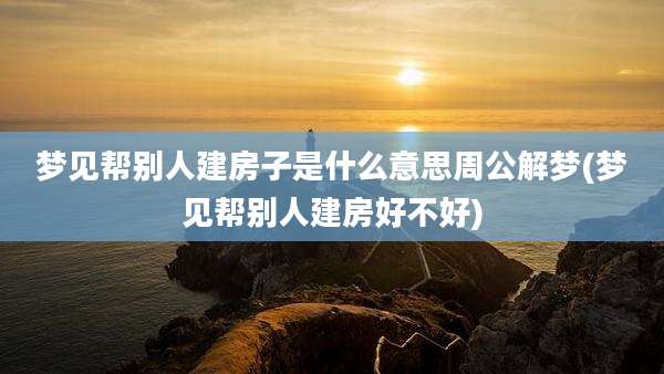 梦见帮别人建房子是什么意思周公解梦(梦见帮别人建房好不好)