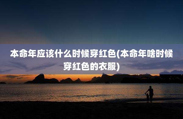 本命年应该什么时候穿红色(本命年啥时候穿红色的衣服)