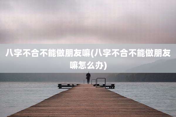 八字不合不能做朋友嘛(八字不合不能做朋友嘛怎么办)