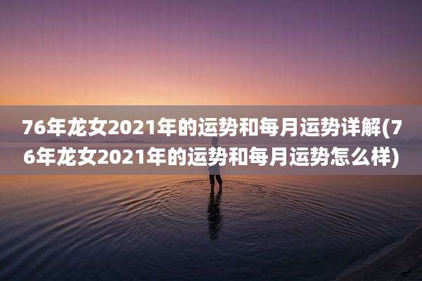 76年龙女2021年的运势和每月运势详解(76年龙女2021年的运势和每月运势怎么样)