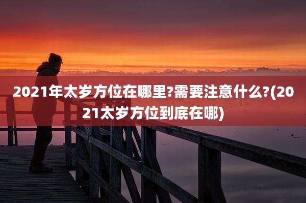 2021年太岁方位在哪里?需要注意什么?(2021太岁方位到底在哪)