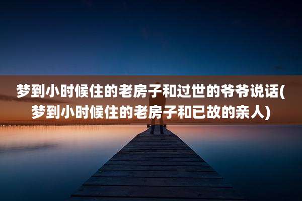 梦到小时候住的老房子和过世的爷爷说话(梦到小时候住的老房子和已故的亲人)