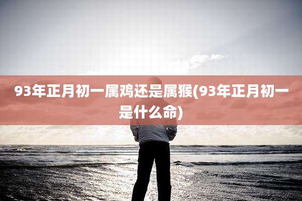 93年正月初一属鸡还是属猴(93年正月初一是什么命)