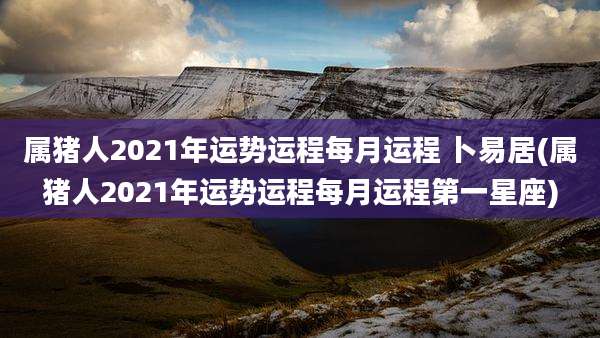属猪人2021年运势运程每月运程 卜易居(属猪人2021年运势运程每月运程第一星座)