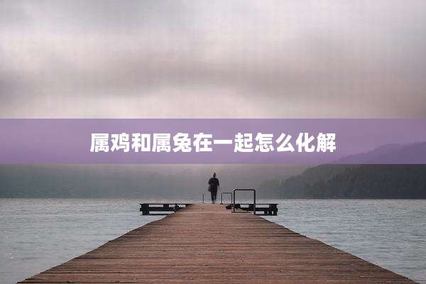 属鸡和属兔在一起怎么化解