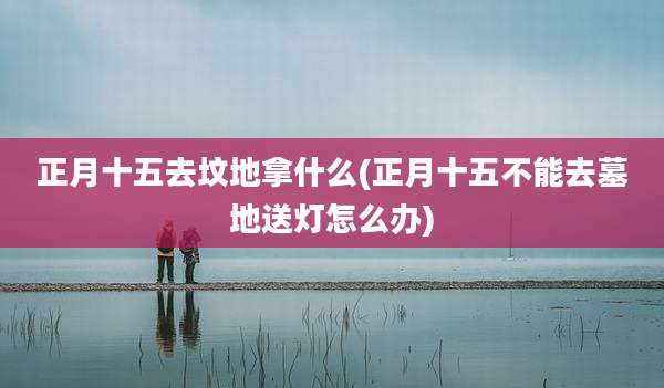 正月十五去坟地拿什么(正月十五不能去墓地送灯怎么办)