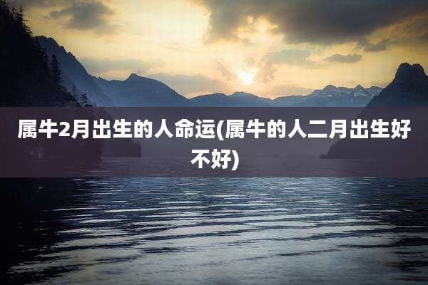 属牛2月出生的人命运(属牛的人二月出生好不好)