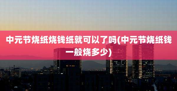 中元节烧纸烧钱纸就可以了吗(中元节烧纸钱一般烧多少)