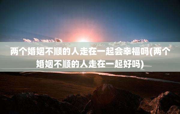 两个婚姻不顺的人走在一起会幸福吗(两个婚姻不顺的人走在一起好吗)