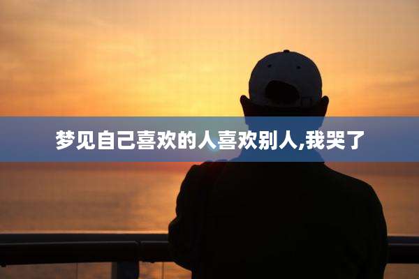 梦见自己喜欢的人喜欢别人,我哭了
