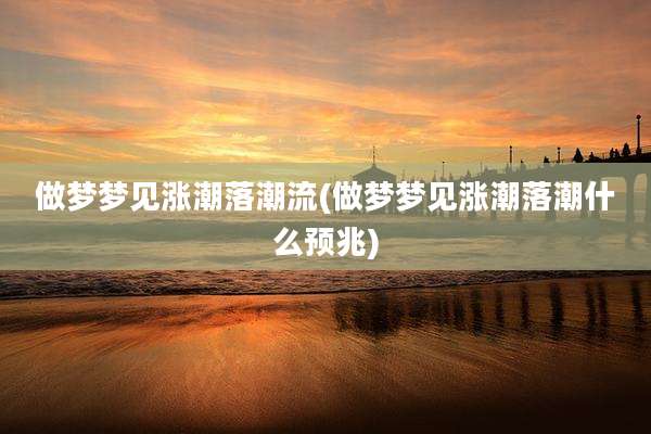 做梦梦见涨潮落潮流(做梦梦见涨潮落潮什么预兆)