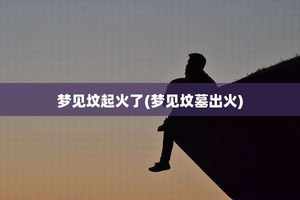 梦见坟起火了(梦见坟墓出火)