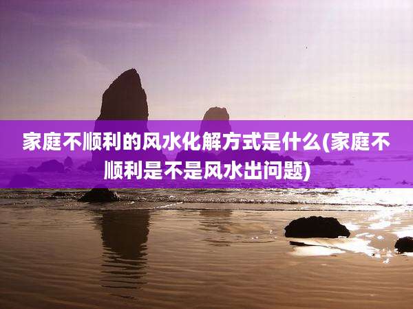 家庭不顺利的风水化解方式是什么(家庭不顺利是不是风水出问题)