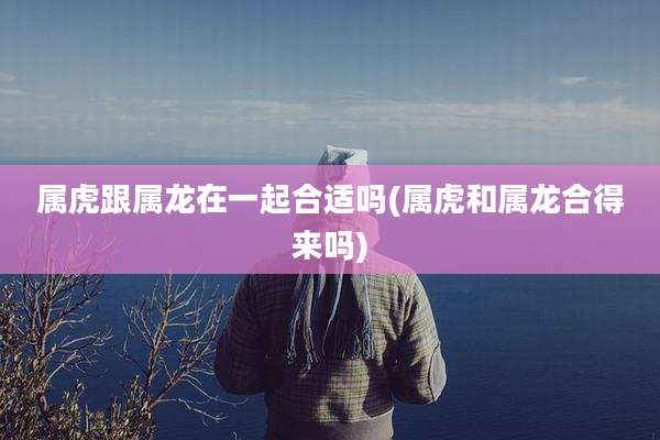 属虎跟属龙在一起合适吗(属虎和属龙合得来吗)