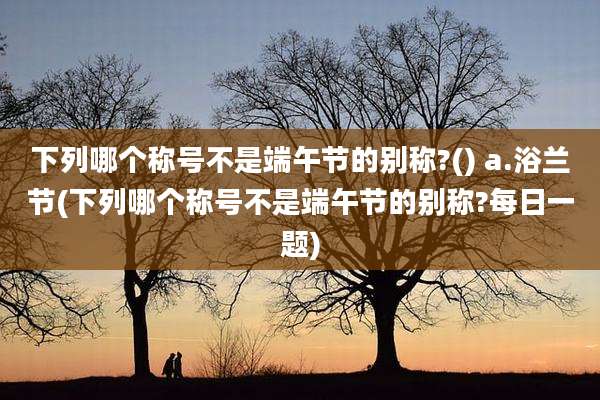 下列哪个称号不是端午节的别称?() a.浴兰节(下列哪个称号不是端午节的别称?每日一题)